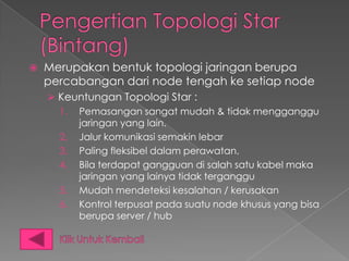    Merupakan bentuk topologi jaringan berupa
    percabangan dari node tengah ke setiap node
     Keuntungan Topologi Star :
      1. Pemasangan sangat mudah & tidak mengganggu
         jaringan yang lain.
      2. Jalur komunikasi semakin lebar
      3. Paling fleksibel dalam perawatan.
      4. Bila terdapat gangguan di salah satu kabel maka
         jaringan yang lainya tidak terganggu
      5. Mudah mendeteksi kesalahan / kerusakan
      6. Kontrol terpusat pada suatu node khusus yang bisa
         berupa server / hub
 