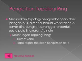    Merupakan topologi pengambangan dari
    jaringan bus, dimana semua workstation &
    server dihubungkan sehingga terbentuk
    suatu pola lingkaran / cincin
     Keuntungan Topologi Ring:
      1. Hemat kabel
      2. Tidak terjadi tabrakan pengiriman data
 