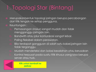    Merupakanbentuk topologi jaringan berupa percabangan
    dari titik tengah ke setiap pengguna.
   Keuntungan :
    a. Pemasangan stasiun sangat mudah dan tidak
       mengganggu jaringan lain.
    b. Bandwith atau jalur komunikasi sangat lebar.
    c. Paling fleksibel dalam perawatan.
    d. Bila terdapat gangguan di salah satu kabel,jaringan lain
       tidak terganggu.
    e. Mudah mendeteksi dan isolasi kesalahan atau kerusakan
    f. Kontrol terpusat pada suatu titik khusus yang bisa berupa
       server atau hub.

           Klik untuk kembali ke
                 definisi
 