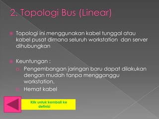    Topologi ini menggunakan kabel tunggal atau
    kabel pusat dimana seluruh workstation dan server
    dihubungkan

   Keuntungan :
    a. Pengembangan jaringan baru dapat dilakukan
       dengan mudah tanpa mengganggu
       workstation.
    b. Hemat kabel

         Klik untuk kembali ke
               definisi
 