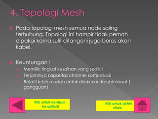    Pada topologi mesh semua node saling
    terhubung. Topologi ini hampir tidak pernah
    dipakai karna sulit ditangani juga boros akan
    kabel.

   Keuntungan :
    a. Memiliki tingkat kesalhan yang sedikit
    b. Terjaminya kapasitas channel komunikasi
    c. Relatif lebih mudah untuk dilakukan troubleshoot (
       gangguan)


            Klik untuk kembali                  Klik untuk akhiri
                  ke definisi                         show
 