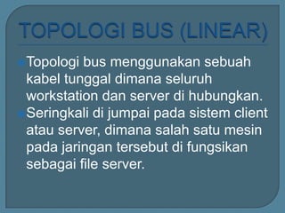 Topologi bus menggunakan sebuah
 kabel tunggal dimana seluruh
 workstation dan server di hubungkan.
Seringkali di jumpai pada sistem client
 atau server, dimana salah satu mesin
 pada jaringan tersebut di fungsikan
 sebagai file server.
 