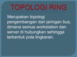 Merupakan   topologi
 pengembangan dari jaringan bus,
 dimana semua workstation dan
 server di hubungkan sehingga
 terbentuk pola lingkaran.
 