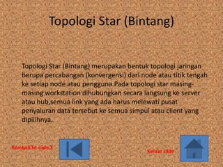 Topologi Star (Bintang)


    Topologi Star (Bintang) merupakan bentuk topologi jaringan
    berupa percabangan (konvergensi) dari node atau titik tengah
    ke setiap node atau pengguna.Pada topologi star masing-
    masing workstation dihubungkan secara langsung ke server
    atau hub,semua link yang ada harus melewati pusat
    penyaluran data tersebut ke semua simpul atau client yang
    dipilihnya.


Kembali ke slide 2
                                            Keluar slide
 