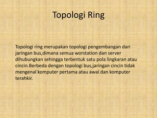 Topologi Ring


Topologi ring merupakan topologi pengembangan dari
jaringan bus,dimana semua worstation dan server
dihubungkan sehingga terbentuk satu pola lingkaran atau
cincin.Berbeda dengan topologi bus,jaringan cincin tidak
mengenal komputer pertama atau awal dan komputer
terahkir.
 