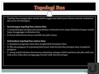    Topologi bus menggunakan sebuah kabel tunggal atau kabel pusat dimana seluruh workstation
    dan server di hubungkan

 Keuntungan topologi bus antara lain:
 A. pengembangan jaringan atau penambahan workstation baru dapat dilakukan dengan mudah
  tanpa mengganggu workstation lain
 B. hemat kabel karena hanya memilik satu jalur utama


 Kelemahan topologi bus antara lain:
 A. kepadatan pengriman data akan menghambat kecepatan akses
 B. Bila ada gangguan di sepanjang kabel pusat maka keseluruhan jaringan akan mengalami
  gangguan
 C. sering terjadi tabrakan data karena mekanisme jaringan relatif sederhana dan jika salah satu
  node putus maka akan mengganggu kinerja trafik seluruh jaringan
 