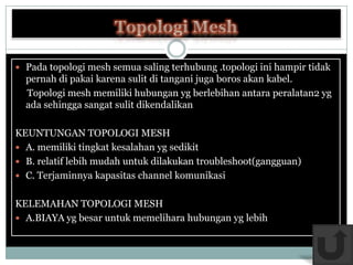 Pada topologi mesh semua saling terhubung .topologi ini hampir tidak
  pernah di pakai karena sulit di tangani juga boros akan kabel.
  Topologi mesh memiliki hubungan yg berlebihan antara peralatan2 yg
  ada sehingga sangat sulit dikendalikan

KEUNTUNGAN TOPOLOGI MESH
 A. memiliki tingkat kesalahan yg sedikit
 B. relatif lebih mudah untuk dilakukan troubleshoot(gangguan)
 C. Terjaminnya kapasitas channel komunikasi


KELEMAHAN TOPOLOGI MESH
 A.BIAYA yg besar untuk memelihara hubungan yg lebih
 