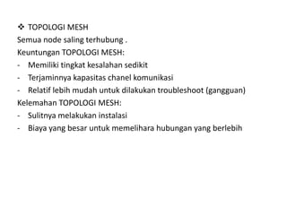  TOPOLOGI MESH
Semua node saling terhubung .
Keuntungan TOPOLOGI MESH:
- Memiliki tingkat kesalahan sedikit
- Terjaminnya kapasitas chanel komunikasi
- Relatif lebih mudah untuk dilakukan troubleshoot (gangguan)
Kelemahan TOPOLOGI MESH:
- Sulitnya melakukan instalasi
- Biaya yang besar untuk memelihara hubungan yang berlebih
 