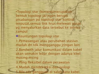 •Topologi star (bintang)merupakan
bentuk topologi jaringan berupa
prcabangan pd topologi star kontrol
terpusat,semua link hrus melewati pusat
yg menyalurkan data tersebut ke semua
sampul
  Keuntungan topologi star
1.Pemasangan atau perubahan stasiun
mudah dn tdk mengganggu jringan lain
2.Bandwith jalur komunikasi dalam kabel
akan semakin lebar dengan adanya kbel
masing-msing
3.Pling fleksibel dalam perawatan
4.Mudah mendekteksi dan isologi
5.Bila ada gangguan di salah satu kabel
 