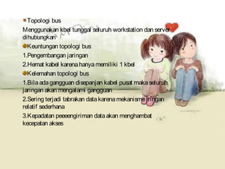 Topologi bus
Menggunakan kbel tunggal seluruh workstation dan server
dihubungkan
  Keuntungan topologi bus
1.Pengembangan jaringan
2.Hemat kabel karena hanya memiliki 1 kbel
  Kelemahan topologi bus
1.Bila ada gangguan disepanjan kabel pusat maka seluruh
jaringan akan mengalami gangguan
2.Sering terjadi tabrakan data karena mekanisme jringan
relatif sederhana
3.Kepadatan peeeengiriman data akan menghambat
kecepatan akses
 