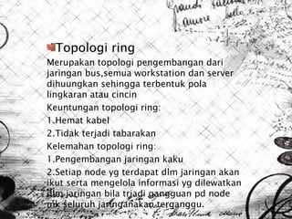 Topologi ring
Merupakan topologi pengembangan dari
jaringan bus,semua workstation dan server
dihuungkan sehingga terbentuk pola
lingkaran atau cincin
Keuntungan topologi ring:
1.Hemat kabel
2.Tidak terjadi tabarakan
Kelemahan topologi ring:
1.Pengembangan jaringan kaku
2.Setiap node yg terdapat dlm jaringan akan
ikut serta mengelola informasi yg dilewatkan
dlm jaringan bila trjadi gangguan pd node
mk seluruh jaringanakan terganggu.
 
