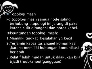 Topologi mesh
Pd topologi mesh semua node saling
  terhubung .topologi ini jarang di pakai
  karena sulit ditangani dan boros kabel.
keuntungan topologi mesh:
1.Memiliki tingkat kesalahan yg kecil
2.Terjamin kapasitas chanel komunikasi
  ,karena memiliki hubungan komunikasi yg
  berlebih
3.Relatif lebih mudah untuk dilakukan bila
  trjadi troubkshoot(gangguan)
 