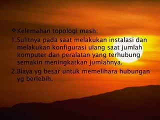  Kelemahan topologi mesh:
1.Sulitnya pada saat melakukan instalasi dan
  melakukan konfigurasi ulang saat jumlah
  komputer dan peralatan yang terhubung
  semakin meningkatkan jumlahnya.
2.Biaya yg besar untuk memelihara hubungan
  yg berlebih.
 
