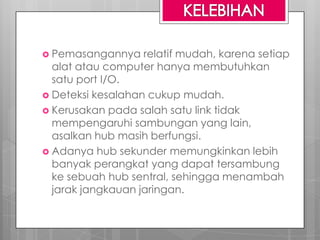  Pemasangannya relatif mudah, karena setiap
alat atau computer hanya membutuhkan
satu port I/O.
 Deteksi kesalahan cukup mudah.
 Kerusakan pada salah satu link tidak
mempengaruhi sambungan yang lain,
asalkan hub masih berfungsi.
 Adanya hub sekunder memungkinkan lebih
banyak perangkat yang dapat tersambung
ke sebuah hub sentral, sehingga menambah
jarak jangkauan jaringan.
 
