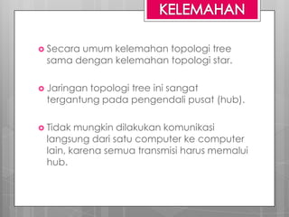  Secara umum kelemahan topologi tree
sama dengan kelemahan topologi star.
 Jaringan topologi tree ini sangat
tergantung pada pengendali pusat (hub).
 Tidak mungkin dilakukan komunikasi
langsung dari satu computer ke computer
lain, karena semua transmisi harus memalui
hub.
 