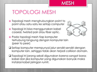 TOPOLOGI MESH
 Topologi mesh menghubungkan point to
point atau satu-satu ke setiap computer
 Topologi ini bisa menggunakan kabel
coaxial, twisted pair atau fiber optic.
 Pada topologi mesh tiap komputer
terhubung langsung dengan komputer lain
(peer to peer)
 Setiap komputer mempunyai jalur sendiri-sendiri dengan
komputer lain, sehigga tidak akan terjadi collision domain.
 Topologi ini jarang sekali digunakan karena sangat boros
kabel dan jika komputer yang digunakan banyak maka
instalasi kabel jaringan rumit.
 