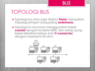 TOPOLOGI BUS
 Topologi bus atau juga disebut linear merupakan
tOpologi jaringan yang paling sederhana.
 Topologi ini umumnya menggunakan kabel
coaxial dengan konektor BNC dan setiap ujung
kabel diberikan beban end (T-connector)
dengan impedansi 50 ohm.
 