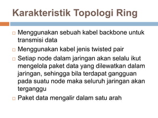 Karakteristik Topologi Ring 
 Menggunakan sebuah kabel backbone untuk 
transmisi data 
 Menggunakan kabel jenis twisted pair 
 Setiap node dalam jaringan akan selalu ikut 
mengelola paket data yang dilewatkan dalam 
jaringan, sehingga bila terdapat gangguan 
pada suatu node maka seluruh jaringan akan 
terganggu 
 Paket data mengalir dalam satu arah 
 