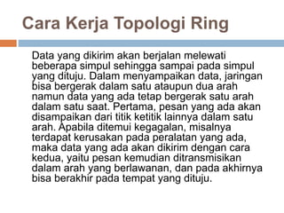 Cara Kerja Topologi Ring 
Data yang dikirim akan berjalan melewati 
beberapa simpul sehingga sampai pada simpul 
yang dituju. Dalam menyampaikan data, jaringan 
bisa bergerak dalam satu ataupun dua arah 
namun data yang ada tetap bergerak satu arah 
dalam satu saat. Pertama, pesan yang ada akan 
disampaikan dari titik ketitik lainnya dalam satu 
arah. Apabila ditemui kegagalan, misalnya 
terdapat kerusakan pada peralatan yang ada, 
maka data yang ada akan dikirim dengan cara 
kedua, yaitu pesan kemudian ditransmisikan 
dalam arah yang berlawanan, dan pada akhirnya 
bisa berakhir pada tempat yang dituju. 
 