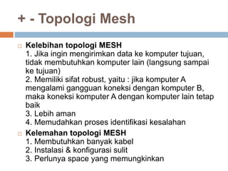 + - Topologi Mesh 
 Kelebihan topologi MESH 
1. Jika ingin mengirimkan data ke komputer tujuan, 
tidak membutuhkan komputer lain (langsung sampai 
ke tujuan) 
2. Memiliki sifat robust, yaitu : jika komputer A 
mengalami gangguan koneksi dengan komputer B, 
maka koneksi komputer A dengan komputer lain tetap 
baik 
3. Lebih aman 
4. Memudahkan proses identifikasi kesalahan 
 Kelemahan topologi MESH 
1. Membutuhkan banyak kabel 
2. Instalasi & konfigurasi sulit 
3. Perlunya space yang memungkinkan 
 