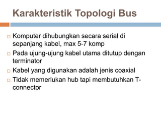 Karakteristik Topologi Bus 
 Komputer dihubungkan secara serial di 
sepanjang kabel, max 5-7 komp 
 Pada ujung-ujung kabel utama ditutup dengan 
terminator 
 Kabel yang digunakan adalah jenis coaxial 
 Tidak memerlukan hub tapi membutuhkan T-connector 
 