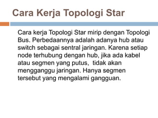 Cara Kerja Topologi Star 
Cara kerja Topologi Star mirip dengan Topologi 
Bus. Perbedaannya adalah adanya hub atau 
switch sebagai sentral jaringan. Karena setiap 
node terhubung dengan hub, jika ada kabel 
atau segmen yang putus, tidak akan 
mengganggu jaringan. Hanya segmen 
tersebut yang mengalami gangguan. 
 