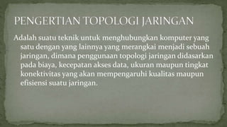 Adalah suatu teknik untuk menghubungkan komputer yang 
satu dengan yang lainnya yang merangkai menjadi sebuah 
jaringan, dimana penggunaan topologi jaringan didasarkan 
pada biaya, kecepatan akses data, ukuran maupun tingkat 
konektivitas yang akan mempengaruhi kualitas maupun 
efisiensi suatu jaringan. 
 