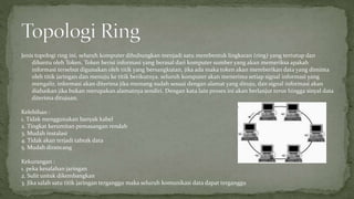 Jenis topologi ring ini, seluruh komputer dihubungkan menjadi satu membentuk lingkaran (ring) yang tertutup dan 
dibantu oleh Token, Token berisi informasi yang berasal dari komputer sumber yang akan memeriksa apakah 
informasi tersebut digunakan oleh titik yang bersangkutan, jika ada maka token akan memberikan data yang diminta 
oleh titik jaringan dan menuju ke titik berikutnya. seluruh komputer akan menerima setiap signal informasi yang 
mengalir, informasi akan diterima jika memang sudah sesuai dengan alamat yang dituju, dan signal informasi akan 
diabaikan jika bukan merupakan alamatnya sendiri. Dengan kata lain proses ini akan berlanjut terus hingga sinyal data 
diterima ditujuan. 
Kelebihan : 
1. Tidak menggunakan banyak kabel 
2. Tingkat kerumitan pemasangan rendah 
3. Mudah instalasi 
4. Tidak akan terjadi tabrak data 
5. Mudah dirancang 
Kekurangan : 
1. peka kesalahan jaringan 
2. Sulit untuk dikembangkan 
3. Jika salah satu titik jaringan terganggu maka seluruh komunikasi data dapat terganggu 
 