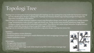 Topologi tree ini merupakan hasil pengembangan dari topologi star dan topologi bus yang terdiri dari kumpulan topologi 
star dan dihubungkan dengan 1 topologi bus. Topologi tree biasanya disebut juga topologi jaringan bertingkat dan 
digunakan interkoneksi antar sentral. 
Pada jaringan ini memiliki beberapa tingkatan simpul yang ditetapkan dengan suatu hirarki, gambarannya adalah semakin 
tinggi kedudukannya maka semakin tinggi pula hirarki-nya. Setiap simpul yang memiliki kedudukan tinggi dapat 
mengatur simpul yang memiliki kedudukan yang rendah. Data dikirim dari pusat simpul kemudian bergerak menuju 
simpul rendah dan menuju ke simpul yang lebih tinggi terlebih dahulu. 
Topologi tree ini memiliki kelebihan dan kelemahan yang sama dengan topologi star antara lain : 
Kelebihan : 
1. Deteksi kesalahan mudah dilakukan 
2. Perubahan bentuk suatu kelompok mudah dilakukan dan tidak mengganggu jaringan lain 
3. Mudah melakukan control 
Kekurangan : 
1. Menggunakan banyak kabel 
2. Sering terjadi tabrakan data 
3. Jika simpul yang lebih tinggi rusak maka simpul yang lebih rendah akan terganggu juga 
4. Cara kerja lambat 
 