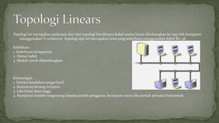 Topologi ini merupakan perluasan dari dari topologi bus dimana kabel utama harus dihubungkan ke tiap titik komputer 
menggunakan T-connector. Topologi tipe ini merupakan jenis yang sederhana menggunakan kabel RG-58. 
Kelebihan : 
1. Sederhana jaringannya 
2. Hemat kabel 
3. Mudah untuk dikembangkan 
Kekurangan : 
1. Deteksi kesalahan sangat kecil 
2. Keamanan kurang terjamin 
3. Lalu lintas data tinggi 
4. Kecepatan transfer tergantung kepada jumlah pengguna, kecepatan turun jika jumlah pemakai bertambah 
 
