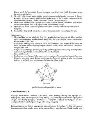 khusus untuk berkomunikasi dengan komputer yang dituju saja (tidak digunakan secara
beramai-ramai/sharing).
2. Memiliki sifat Robust, yaitu Apabila terjadi gangguan pada koneksi komputer A dengan
komputer B karena rusaknya kabel koneksi (links) antara A dan B, maka gangguan tersebut
tidak akan memengaruhi koneksi komputer A dengan komputer lainnya.
3. Privacy dan security pada topologi mesh lebih terjamin, karena komunikasi yang terjadi
antara dua komputer tidak akan dapat diakses oleh komputer lainnya.
4. Memudahkan proses identifikasi permasalahan pada saat terjadi kerusakan koneksi antar
komputer.
5. Komunikasi yang terjadi antara dua komputer tidak akan dapat diakses komputer lain.
Kekurangan :
1. Membutuhkan banyak kabel dan Port I/O. semakin banyak komputer di dalam topologi
mesh maka diperlukan semakin banyak kabel links dan port I/O (lihat rumus penghitungan
kebutuhan kabel dan Port).
2. Hal tersebut sekaligus juga mengindikasikan bahwa topologi jenis ini pada setiap komputer
harus terkoneksi secara langsung dengan komputer lainnya maka instalasi dan konfigurasi
menjadi lebih sulit.
3. Banyaknya kabel yang digunakan juga mengisyaratkan perlunya space yang memungkinkan
di dalam ruangan tempat komputer-komputer tersebut berada.
4. biaya relatif mahal.
5. Berdasarkan kelebihan dan kekurangannya, topologi mesh biasanya diimplementasikan pada
komputer-komputer utama dimana masing-masing komputer utama tersebut membentuk
jaringan tersendiri dengan topologi yang berbeda (hybrid network).
gambar jaringan dengan topologi Mesh
5. Topologi Pohon/Tree
Topologi Pohon adalah kombinasi karakteristik antara topologi bintang dan topologi bus.
Topologi ini terdiri atas kumpulan topologi bintang yang dihubungkan dalam satu topologi bus
sebagai jalur tulang punggung atau backbone. Komputer-komputer dihubungkan ke hub,
sedangkan hub lain di hubungkan sebagai jalur tulang punggung.
Topologi jaringan ini disebut juga sebagai topologi jaringan bertingkat. Topologi ini biasanya
digunakan untuk interkoneksi antar sentral dengan hirarki yang berbeda. Untuk hirarki yang
 