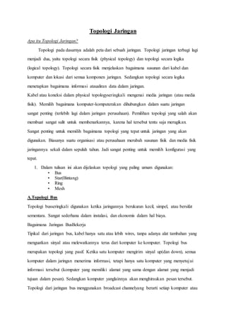 Topologi Jaringan
Apa itu Topologi Jaringan?
Topologi pada dasarnya adalah peta dari sebuah jaringan. Topologi jaringan terbagi lagi
menjadi dua, yaitu topologi secara fisik (physical topology) dan topologi secara logika
(logical topology). Topologi secara fisik menjelaskan bagaimana susunan dari kabel dan
komputer dan lokasi dari semua komponen jaringan. Sedangkan topologi secara logika
menetapkan bagaimana informasi ataualiran data dalam jaringan.
Kabel atau koneksi dalam physical topologyseringkali mengenai media jaringan (atau media
fisik). Memilih bagaimana komputer-komputerakan dihubungkan dalam suatu jaringan
sangat penting (terlebih lagi dalam jaringan perusahaan). Pemilihan topologi yang salah akan
membuat sangat sulit untuk membenarkannya, karena hal tersebut tentu saja merugikan.
Sangat penting untuk memilih bagaimana topologi yang tepat untuk jaringan yang akan
digunakan. Biasanya suatu organisasi atau perusahaan merubah susunan fisik dan media fisik
jaringannya sekali dalam sepuluh tahun. Jadi sangat penting untuk memilih konfigurasi yang
tepat.
1. Dalam tulisan ini akan dijelaskan topologi yang paling umum digunakan:
• Bus
• Star(Bintang)
• Ring
• Mesh
A.Topologi Bus
Topologi busseringkali digunakan ketika jaringannya berukuran kecil, simpel, atau bersifat
sementara. Sangat sederhana dalam instalasi, dan ekonomis dalam hal biaya.
Bagaimana Jaringan BusBekerja
Tipikal dari jaringan bus, kabel hanya satu atau lebih wires, tanpa adanya alat tambahan yang
menguatkan sinyal atau melewatkannya terus dari komputer ke komputer. Topologi bus
merupakan topologi yang pasif. Ketika satu komputer mengirim sinyal up(dan down), semua
komputer dalam jaringan menerima informasi, tetapi hanya satu komputer yang menyetujui
informasi tersebut (komputer yang memiliki alamat yang sama dengan alamat yang menjadi
tujuan dalam pesan). Sedangkan komputer yanglainnya akan menghiraukan pesan tersebut.
Topologi dari jaringan bus menggunakan broadcast channelyang berarti setiap komputer atau
 