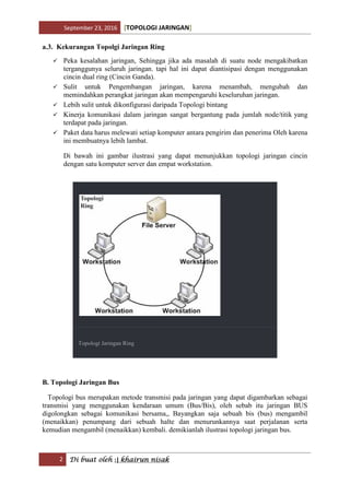 September 23, 2016 [TOPOLOGI JARINGAN]
2 Di buat oleh :| khairun nisak
a.3. Kekurangan Topolgi Jaringan Ring
 Peka kesalahan jaringan, Sehingga jika ada masalah di suatu node mengakibatkan
terganggunya seluruh jaringan. tapi hal ini dapat diantisipasi dengan menggunakan
cincin dual ring (Cincin Ganda).
 Sulit untuk Pengembangan jaringan, karena menambah, mengubah dan
memindahkan perangkat jaringan akan mempengaruhi keseluruhan jaringan.
 Lebih sulit untuk dikonfigurasi daripada Topologi bintang
 Kinerja komunikasi dalam jaringan sangat bergantung pada jumlah node/titik yang
terdapat pada jaringan.
 Paket data harus melewati setiap komputer antara pengirim dan penerima Oleh karena
ini membuatnya lebih lambat.
Di bawah ini gambar ilustrasi yang dapat menunjukkan topologi jaringan cincin
dengan satu komputer server dan empat workstation.
Topologi Jaringan Ring
B. Topologi Jaringan Bus
Topologi bus merupakan metode transmisi pada jaringan yang dapat digambarkan sebagai
transmisi yang menggunakan kendaraan umum (Bus/Bis), oleh sebab itu jaringan BUS
digolongkan sebagai komunikasi bersama,, Bayangkan saja sebuah bis (bus) mengambil
(menaikkan) penumpang dari sebuah halte dan menurunkannya saat perjalanan serta
kemudian mengambil (menaikkan) kembali. demikianlah ilustrasi topologi jaringan bus.
 