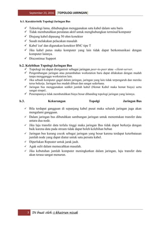September 23, 2016 [TOPOLOGI JARINGAN]
3 Di buat oleh :| khairun nisak
b.1. Karakteristik Topologi Jaringan Bus
 Teknologi lama, dihubungkan menggunakan satu kabel dalam satu baris
 Tidak membutuhkan peralatan aktif untuk menghubungkan terminal/komputer
 Diujung kabel dipasang 50 ohm konektor
 Susah melakukan pelacakan masalah
 Kabel 'cut' dan digunakan konektor BNC tipe T
 Jika kabel putus maka komputer yang lain tidak dapat berkomunikasi dengan
komputer lainnya.
 Discontinue Support
b.2. Kelebihan Topologi Jaringan Bus
 Topologi ini dapat diorganisir sebagai jaringan peer-to-peer atau –client-server.
 Pengembangan jaringan atau penambahan workstation baru dapat dilakukan dengan mudah
tanpa mengganggu workstation lain.
 Jika sebuah komputer gagal dalam jaringan, jaringan yang lain tidak terpengaruh dan mereka
terus bekerja. Jaringan bus mudah dibuat dan sangat sederhana.
 Jaringan bus menggunakan sedikit jumlah kabel (Hemat Kabel maka hemat biaya) serta
sangat simpel..
 Penerapannya tidak membutuhkan biaya besar dibanding topologi jaringan yang lainnya.
b.3. Kekurangan Topolgi Jaringan Bus
 Bila terdapat gangguan di sepanjang kabel pusat maka seluruh jaringan juga akan
mengalami gangguan.
 Dalam jaringan bus dibutuhkan sambungan jaringan untuk menentukan transfer data
antara dua node.
 Jika laju transfer data terlalu tinggi maka jaringan Bus tidak dapat berkerja dengan
baik karena data pada stream tidak dapat boleh kelebihan beban
 Jaringan bus kurang cocok sebagai jaringan yang besar karena terdapat keterbatasan
jumlah node yang dapat diatur untuk satu persatu kabel.
 Diperlukan Repeater untuk jarak jauh.
 Agak sulit dalam memecahkan masalah.
 Jika kebutuhan jumlah komputer meningkatkan dalam jaringan, laju transfer data
akan terasa sangat menurun.
 