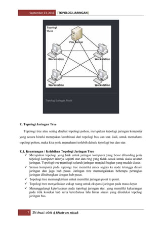 September 23, 2016 [TOPOLOGI JARINGAN]
7 Di buat oleh :| khairun nisak
Topologi Jaringan Mesh
E. Topologi Jaringan Tree
Topologi tree atau sering disebut topologi pohon, merupakan topologi jaringan komputer
yang secara hirarki merupakan kombinasi dari topologi bus dan star. Jadi, untuk memahami
topologi pohon, maka kita perlu memahami terlebih dahulu topologi bus dan star.
E.1. Keuntungan / Kelebihan Topologi Jaringan Tree
 Merupakan topologi yang baik untuk jaringan komputer yang besar dibanding jenis
topologi komputer lainnya seperti star dan ring yang tidak cocok untuk skala seluruh
jaringan. Topologi tree membagi seluruh jaringan menjadi bagian yang mudah diatur.
 Semua komputer pada topologi tree memiliki akses segera ke node tetangga dalam
jaringan dan juga hub pusat. Jaringan tree memungkinkan beberapa perangkat
jaringan dihubungkan dengan hub pusat.
 Topologi tree memungkinkan untuk memiliki jaringan point to point.
 Topologi tree menyediakan cukup ruang untuk ekspansi jaringan pada masa depan
 Menanggulangi keterbatasan pada topologi jaringan star, yang memiliki kekurangan
pada titik koneksi hub serta keterbatasa lalu lintas siaran yang diinduksi topologi
jaringan bus.
 