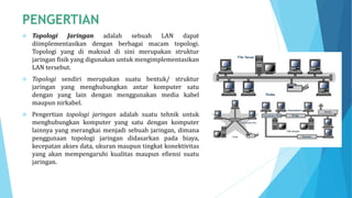  Topologi Jaringan adalah sebuah LAN dapat
diimplementasikan dengan berbagai macam topologi.
Topologi yang di maksud di sini merupakan struktur
jaringan fisik yang digunakan untuk mengimplementasikan
LAN tersebut.
 Topologi sendiri merupakan suatu bentuk/ struktur
jaringan yang menghubungkan antar komputer satu
dengan yang lain dengan menggunakan media kabel
maupun nirkabel.
 Pengertian topologi jaringan adalah suatu tehnik untuk
menghubungkan komputer yang satu dengan komputer
lainnya yang merangkai menjadi sebuah jaringan, dimana
penggunaan topologi jaringan didasarkan pada biaya,
kecepatan akses data, ukuran maupun tingkat konektivitas
yang akan mempengaruhi kualitas maupun efiensi suatu
jaringan.
 