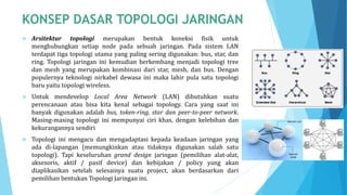  Arsitektur topologi merupakan bentuk koneksi fisik untuk
menghubungkan setiap node pada sebuah jaringan. Pada sistem LAN
terdapat tiga topologi utama yang paling sering digunakan: bus, star, dan
ring. Topologi jaringan ini kemudian berkembang menjadi topologi tree
dan mesh yang merupakan kombinasi dari star, mesh, dan bus. Dengan
populernya teknologi nirkabel dewasa ini maka lahir pula satu topologi
baru yaitu topologi wireless.
 Untuk mendevelop Local Area Network (LAN) dibutuhkan suatu
perencanaan atau bisa kita kenal sebagai topology. Cara yang saat ini
banyak digunakan adalah bus, token-ring, star dan peer-to-peer network.
Masing-masing topologi ini mempunyai ciri khas, dengan kelebihan dan
kekurangannya sendiri
 Topologi ini mengacu dan mengadaptasi kepada keadaan jaringan yang
ada di-lapangan (memungkinkan atau tidaknya digunakan salah satu
topologi). Tapi keseluruhan grand design jaringan (pemilihan alat-alat,
aksesoris, aktif / pasif device) dan kebijakan / policy yang akan
diaplikasikan setelah selesainya suatu project, akan berdasarkan dari
pemilihan bentukan Topologi Jaringan ini.
 