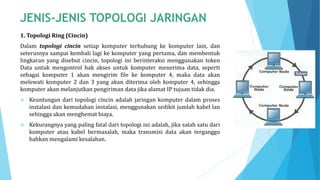 1. Topologi Ring (Cincin)
Dalam topologi cincin setiap komputer terhubung ke komputer lain, dan
seterusnya sampai kembali lagi ke komputer yang pertama, dan membentuk
lingkaran yang disebut cincin, topologi ini berinteraksi menggunakan token
Data untuk mengontrol hak akses untuk komputer menerima data, seperti
sebagai komputer 1 akan mengirim file ke komputer 4, maka data akan
melewati komputer 2 dan 3 yang akan diterima oleh komputer 4, sehingga
komputer akan melanjutkan pengiriman data jika alamat IP tujuan tidak dia.
 Keuntungan dari topologi cincin adalah jaringan komputer dalam proses
instalasi dan kemudahan instalasi, menggunakan sedikit jumlah kabel lan
sehingga akan menghemat biaya.
 Kekurangnya yang paling fatal dari topologi ini adalah, jika salah satu dari
komputer atau kabel bermasalah, maka transmisi data akan terganggu
bahkan mengalami kesalahan.
 