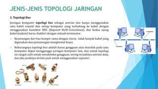 2. Topologi Bus
Jaringan komputer topologi bus sebagai antrian dan hanya menggunakan
satu kabel coaxial dan setiap komputer yang terhubung ke kabel dengan
menggunakan konektor BNC (Bayonet Neill–Concelman), dan kedua ujung
kabel koaksial harus diakhiri dengan sebuah terminator.
 Keuntungan dari bus hampir sama dengan cincin, tidak banyak kabel yang
digunakan dan pemasangan menghemat biaya.
 Kekurangnya topologi bus adalah kasus gangguan atau masalah pada satu
komputer dapat mengganggu jaringan komputer lain, dan untuk topologi
ini sangat sulit untuk mendeteksi gangguan, sering terjadinya antrian data,
dan jika jaraknya terlalu jauh untuk menggunakan repeater .
 
