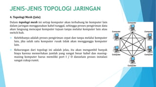 4. Topologi Mesh (Jala)
Dalam topologi mesh ini setiap komputer akan terhubung ke komputer lain
dalam jaringan menggunakan kabel tunggal, sehingga proses pengiriman data
akan langsung mencapai komputer tujuan tanpa melalui komputer lain atau
switch hub.
 Kelebihanya adalah proses pengiriman cepat dan tanpa melalui komputer
lain, jika salah satu komputer rusak tidak akan mengganggu komputer
lain.
 Kekurangan dari topologi ini adalah jelas, itu akan mengambil banyak
biaya karena memerlukan jumlah yang sangat besar kabel dan masing-
masing komputer harus memiliki port I / O danselain proses instalasi
sangat cukup rumit.
 