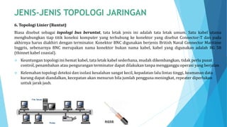 6. Topologi Linier (Runtut)
Biasa disebut sebagai topologi bus beruntut, tata letak jenis ini adalah tata letak umum. Satu kabel utama
menghubungkan tiap titik koneksi komputer yang terhubung ke konektor yang disebut Connector-T dan pada
akhirnya harus diakhiri dengan terminator. Konektor BNC digunakan berjenis British Naval Connector Maritime
Inggris, sebenarnya BNC merupakan nama konektor bukan nama kabel, kabel yang digunakan adalah RG 58
(thinnet kabel coaxial).
 Keuntungan topologi ini hemat kabel, tata letak kabel sederhana, mudah dikembangkan, tidak perlu pusat
control, penambahan atau pengurangan terminator dapat dilakukan tanpa mengganggu operasi yang berjalan
 Kelemahan topologi deteksi dan isolasi kesalahan sangat kecil, kepadatan lalu lintas tinggi, keamanan data
kurang dapat diandalkan, kecepatan akan menurun bila jumlah pengguna meningkat, repeater diperlukan
untuk jarak jauh.
 