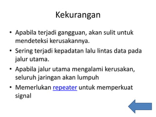 Kekurangan
• Apabila terjadi gangguan, akan sulit untuk
mendeteksi kerusakannya.
• Sering terjadi kepadatan lalu lintas data pada
jalur utama.
• Apabila jalur utama mengalami kerusakan,
seluruh jaringan akan lumpuh
• Memerlukan repeater untuk memperkuat
signal
 