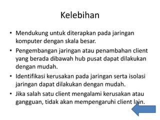 Kelebihan
• Mendukung untuk diterapkan pada jaringan
komputer dengan skala besar.
• Pengembangan jaringan atau penambahan client
yang berada dibawah hub pusat dapat dilakukan
dengan mudah.
• Identifikasi kerusakan pada jaringan serta isolasi
jaringan dapat dilakukan dengan mudah.
• Jika salah satu client mengalami kerusakan atau
gangguan, tidak akan mempengaruhi client lain.
 