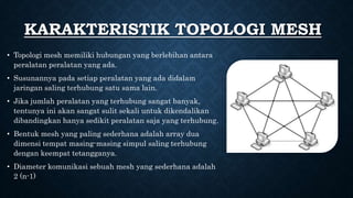 • Topologi mesh memiliki hubungan yang berlebihan antara
peralatan peralatan yang ada.
• Susunannya pada setiap peralatan yang ada didalam
jaringan saling terhubung satu sama lain.
• Jika jumlah peralatan yang terhubung sangat banyak,
tentunya ini akan sangat sulit sekali untuk dikendalikan
dibandingkan hanya sedikit peralatan saja yang terhubung.
• Bentuk mesh yang paling sederhana adalah array dua
dimensi tempat masing-masing simpul saling terhubung
dengan keempat tetangganya.
• Diameter komunikasi sebuah mesh yang sederhana adalah
2 (n-1)
KARAKTERISTIK TOPOLOGI MESH
 