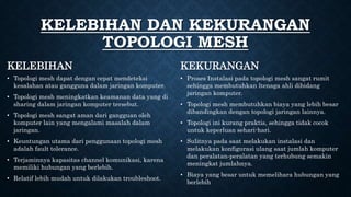 • Topologi mesh dapat dengan cepat mendeteksi
kesalahan atau gangguna dalam jaringan komputer.
• Topologi mesh meningkatkan keamanan data yang di
sharing dalam jaringan komputer tersebut.
• Topologi mesh sangat aman dari gangguan oleh
komputer lain yang mengalami masalah dalam
jaringan.
• Keuntungan utama dari penggunaan topologi mesh
adalah fault tolerance.
• Terjaminnya kapasitas channel komunikasi, karena
memiliki hubungan yang berlebih.
• Relatif lebih mudah untuk dilakukan troubleshoot.
• Proses Instalasi pada topologi mesh sangat rumit
sehingga membutuhkan ltenaga ahli dibidang
jaringan komputer.
• Topologi mesh membutuhkan biaya yang lebih besar
dibandingkan dengan topologi jaringan lainnya.
• Topologi ini kurang praktis, sehingga tidak cocok
untuk keperluan sehari-hari.
• Sulitnya pada saat melakukan instalasi dan
melakukan konfigurasi ulang saat jumlah komputer
dan peralatan‐peralatan yang terhubung semakin
meningkat jumlahnya.
• Biaya yang besar untuk memelihara hubungan yang
berlebih
KELEBIHAN DAN KEKURANGAN
TOPOLOGI MESH
KELEBIHAN KEKURANGAN
 