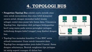 4. TOPOLOGI BUS
• Pengertian Topologi Bus adalah suatu metode atau
cara untuk menyatukan dua atau lebih komputer
secara serial, dengan memakai kabel utama
sebagai center atau pusat lalu lintas data. Umumnya
Topologi bus digunakan oleh jaringan berkapasitas
kecil yang mana pada semua perangkat jaringan
terhubung dengan kabel tunggal yang disebut dengan
bus.
• Topologi bus memakai konektor T dan BNC serta
sebuah terminator. Guna untuk transmisi data,
Topologi bus menggunakan jenis kabel Coaxial. Sama
dengan sebutannya, Bentuk rangkaian tipe jaringan
ini mirip seperti ruangan di dalam bus.
 