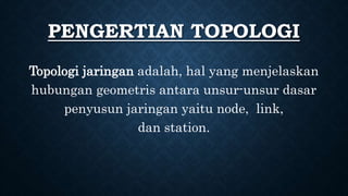 PENGERTIAN TOPOLOGI
Topologi jaringan adalah, hal yang menjelaskan
hubungan geometris antara unsur-unsur dasar
penyusun jaringan yaitu node, link,
dan station.
 
