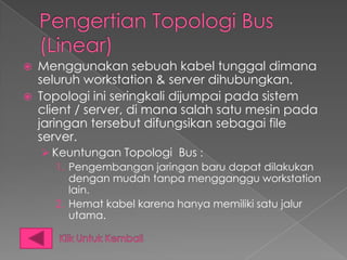    Menggunakan sebuah kabel tunggal dimana
    seluruh workstation & server dihubungkan.
   Topologi ini seringkali dijumpai pada sistem
    client / server, di mana salah satu mesin pada
    jaringan tersebut difungsikan sebagai file
    server.
     Keuntungan Topologi Bus :
       1. Pengembangan jaringan baru dapat dilakukan
          dengan mudah tanpa mengganggu workstation
          lain.
       2. Hemat kabel karena hanya memiliki satu jalur
          utama.
 
