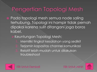    Pada topologi mesh semua node saling
    terhubung. Topologi ini hampir tidak pernah
    dipakai karena sulit ditangani joga boros
    kabel.
     Keuntungan Topologi Mesh:
      1. Memiliki tingkat kesalahan yang sedikit
      2. Terjamin kapasitas channel komunikasi
      3. Relatif lebih mudah untuk dilakukan
         troubleshoot
 