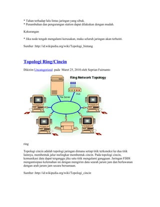 * Tahan terhadap lalu lintas jaringan yang sibuk.
* Penambahan dan pengurangan station dapat dilakukan dengan mudah.

Kekurangan

* Jika node tengah mengalami kerusakan, maka seluruh jaringan akan terhenti.

Sumber :http://id.wikipedia.org/wiki/Topologi_bintang




Topologi Ring/Cincin
Dikirim Uncategorized pada Maret 25, 2010 oleh Seprian Fairnanto




ring

Topologi cincin adalah topologi jaringan dimana setiap titik terkoneksi ke dua titik
lainnya, membentuk jalur melingkar membentuk cincin. Pada topologi cincin,
komunikasi data dapat terganggu jika satu titik mengalami gangguan. Jaringan FDDI
mengantisipasi kelemahan ini dengan mengirim data searah jarum jam dan berlawanan
dengan arah jarum jam secara bersamaan.

Sumber :http://id.wikipedia.org/wiki/Topologi_cincin
 